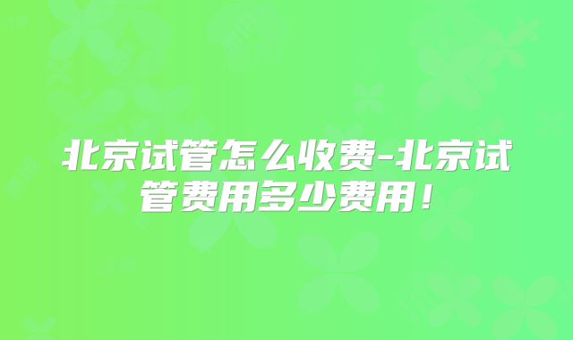 北京试管怎么收费-北京试管费用多少费用！