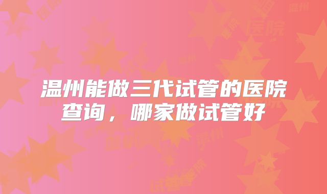 温州能做三代试管的医院查询，哪家做试管好