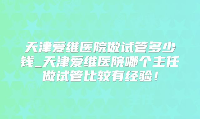天津爱维医院做试管多少钱_天津爱维医院哪个主任做试管比较有经验！