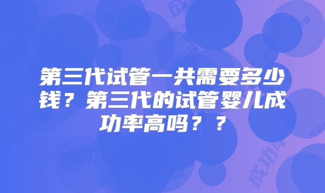 第三代试管一共需要多少钱？第三代的试管婴儿成功率高吗？？