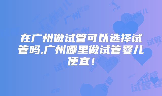 在广州做试管可以选择试管吗,广州哪里做试管婴儿便宜!