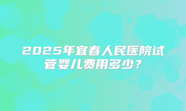 2025年宜春人民医院试管婴儿费用多少？