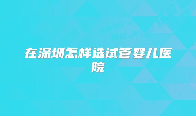 在深圳怎样选试管婴儿医院