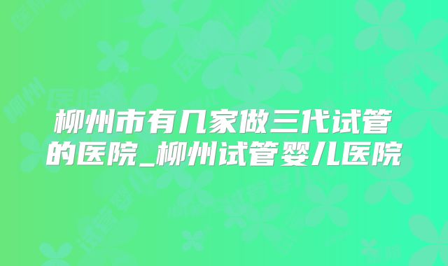柳州市有几家做三代试管的医院_柳州试管婴儿医院