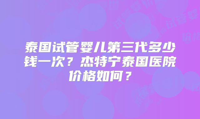 泰国试管婴儿第三代多少钱一次？杰特宁泰国医院价格如何？