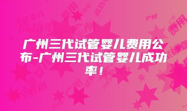 广州三代试管婴儿费用公布-广州三代试管婴儿成功率!