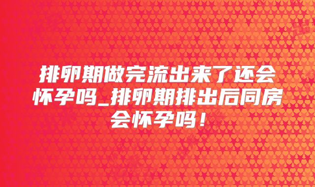 排卵期做完流出来了还会怀孕吗_排卵期排出后同房会怀孕吗！