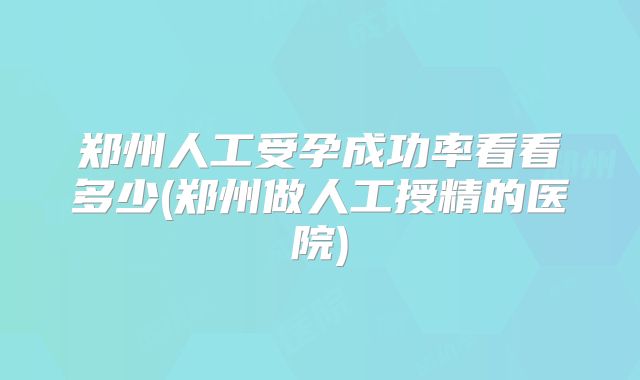 郑州人工受孕成功率看看多少(郑州做人工授精的医院)