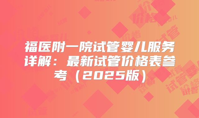 福医附一院试管婴儿服务详解：最新试管价格表参考（2025版）