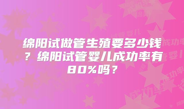 绵阳试做管生殖要多少钱?绵阳试管婴儿成功率有80%吗?