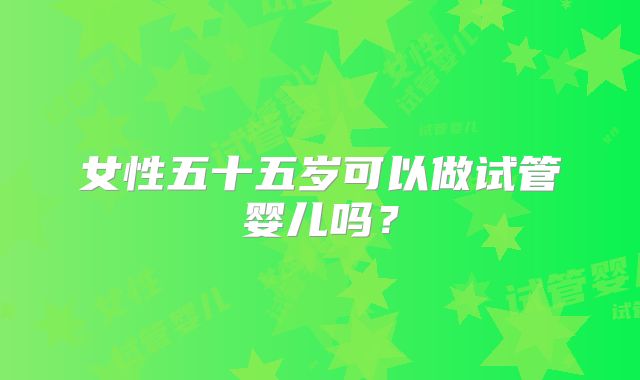 女性五十五岁可以做试管婴儿吗？