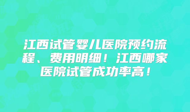 江西试管婴儿医院预约流程、费用明细！江西哪家医院试管成功率高！