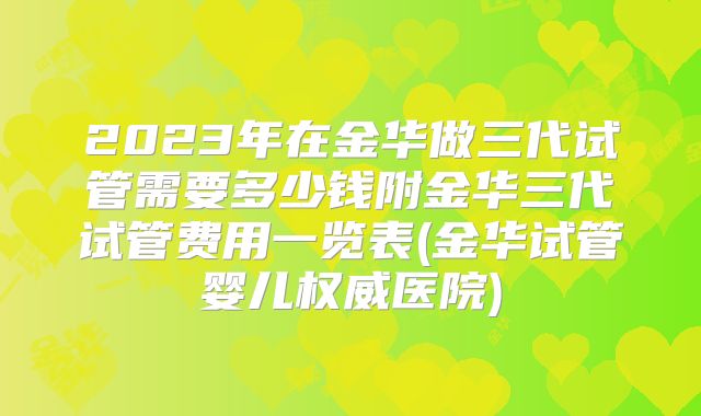2023年在金华做三代试管需要多少钱附金华三代试管费用一览表(金华试管婴儿权威医院)