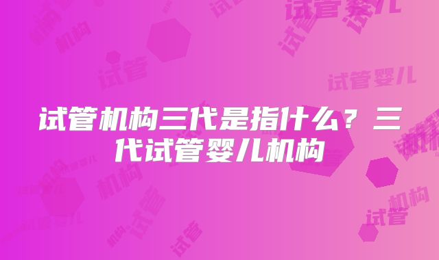 试管机构三代是指什么？三代试管婴儿机构