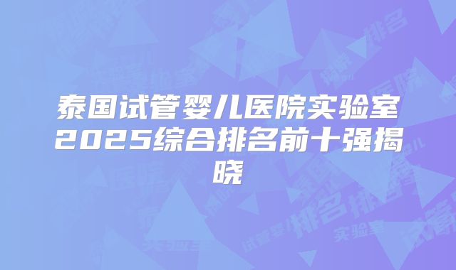 泰国试管婴儿医院实验室2025综合排名前十强揭晓
