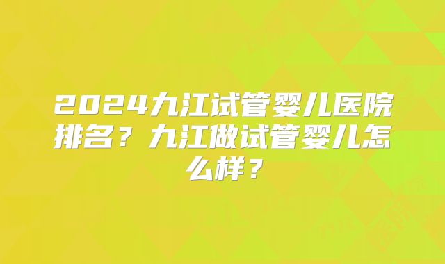 2024九江试管婴儿医院排名？九江做试管婴儿怎么样？