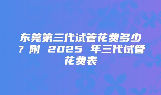 东莞第三代试管花费多少?附 2025 年三代试管花费表