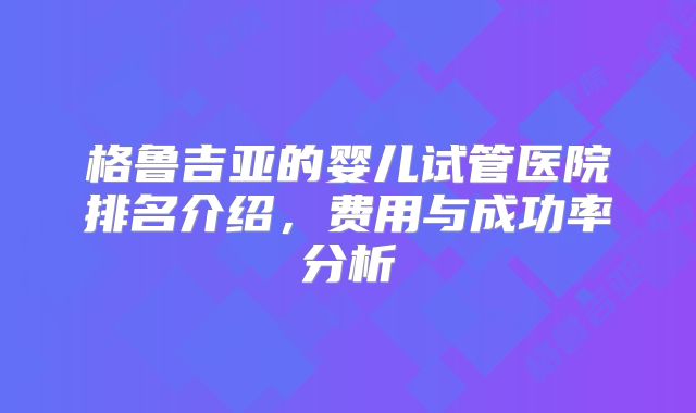 格鲁吉亚的婴儿试管医院排名介绍，费用与成功率分析