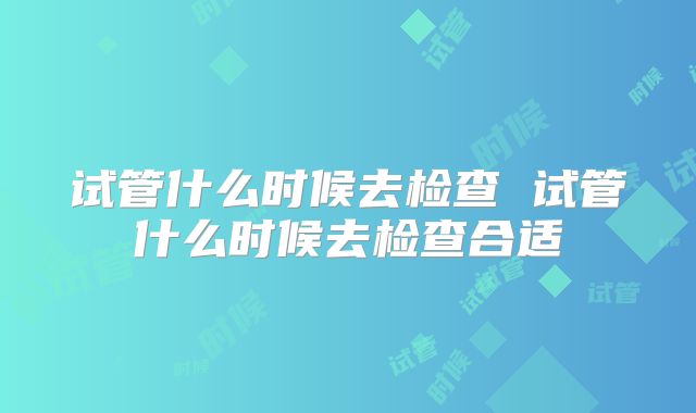 试管什么时候去检查 试管什么时候去检查合适