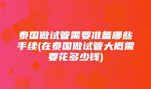 泰国做试管需要准备哪些手续(在泰国做试管大概需要花多少钱)