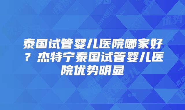泰国试管婴儿医院哪家好？杰特宁泰国试管婴儿医院优势明显