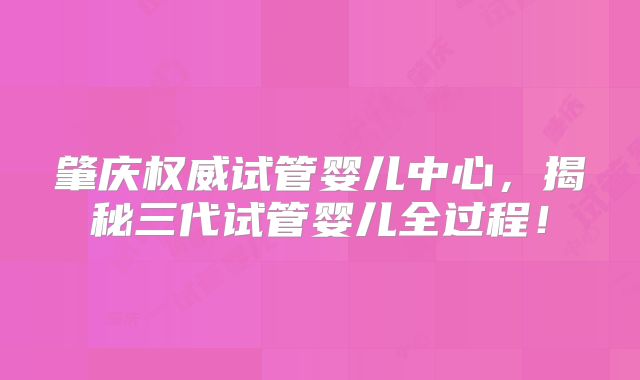 肇庆权威试管婴儿中心，揭秘三代试管婴儿全过程！