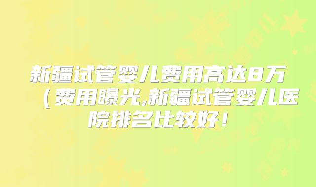 新疆试管婴儿费用高达8万(费用曝光,新疆试管婴儿医院排名比较好!