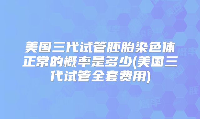 美国三代试管胚胎染色体正常的概率是多少(美国三代试管全套费用)