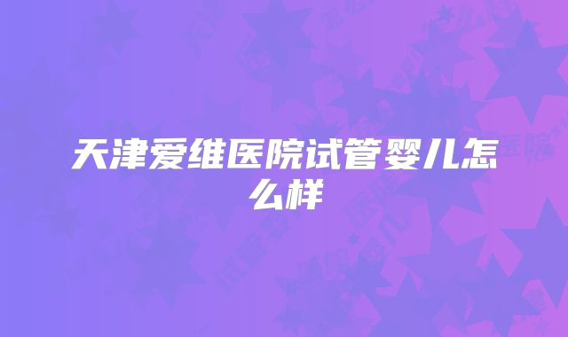 天津爱维医院试管婴儿怎么样