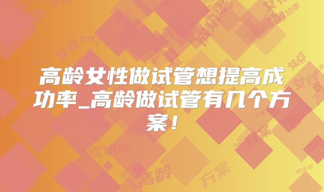 高龄女性做试管想提高成功率_高龄做试管有几个方案!