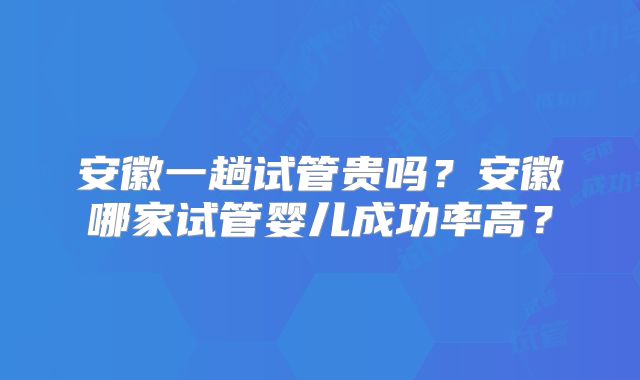 安徽一趟试管贵吗?安徽哪家试管婴儿成功率高?