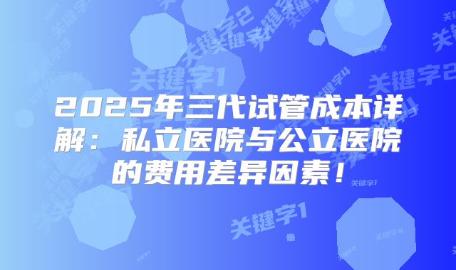 2025年三代试管成本详解：私立医院与公立医院的费用差异因素！