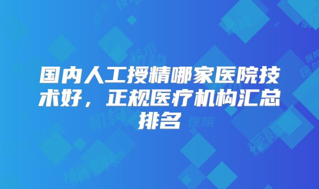 国内人工授精哪家医院技术好，正规医疗机构汇总排名