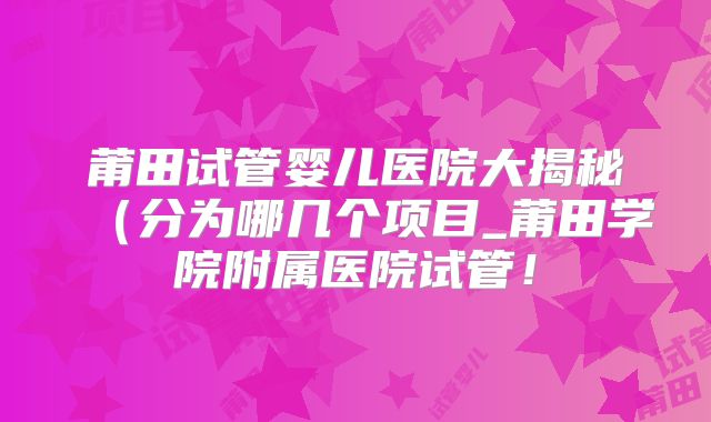 莆田试管婴儿医院大揭秘(分为哪几个项目_莆田学院附属医院试管!