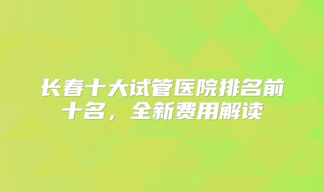 长春十大试管医院排名前十名，全新费用解读