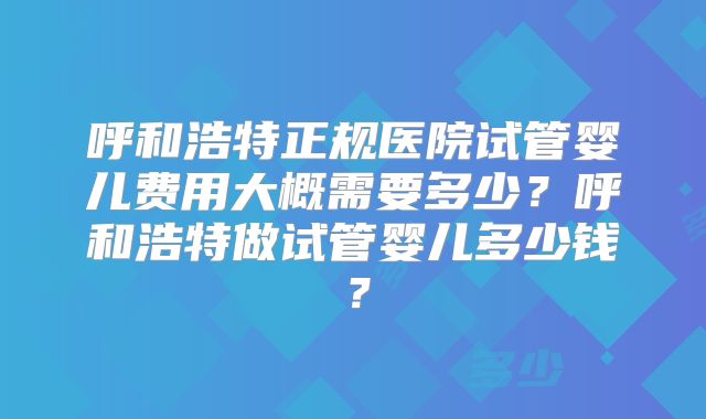 呼和浩特正规医院试管婴儿费用大概需要多少?呼和浩特做试管婴儿多少钱?