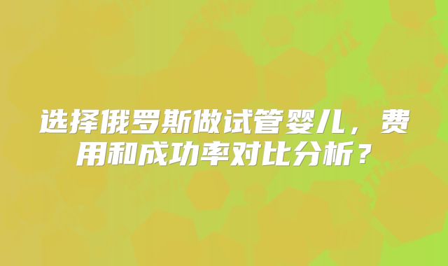 选择俄罗斯做试管婴儿，费用和成功率对比分析？