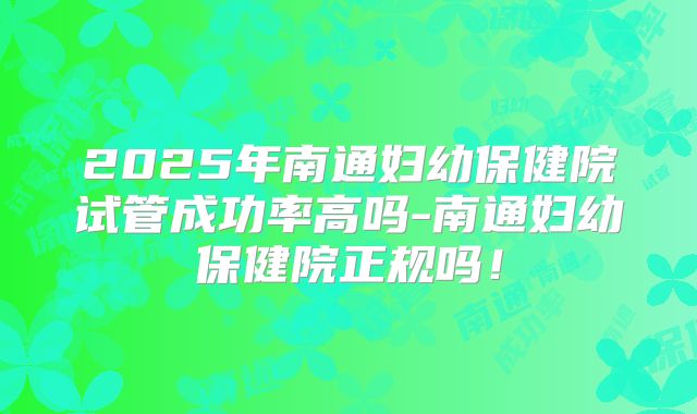 2025年南通妇幼保健院试管成功率高吗-南通妇幼保健院正规吗！
