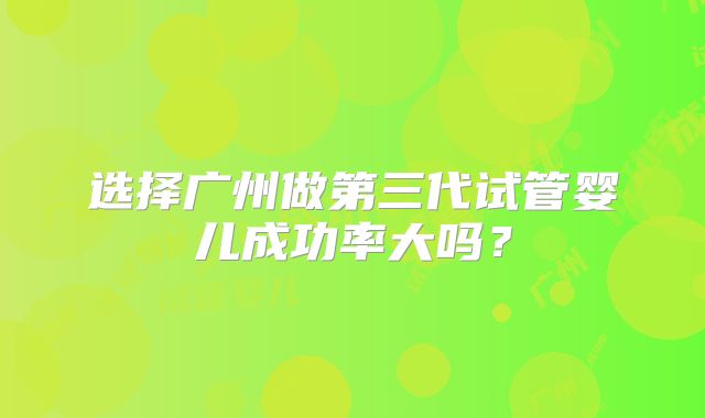 选择广州做第三代试管婴儿成功率大吗？