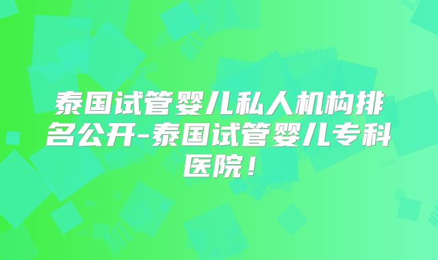 泰国试管婴儿私人机构排名公开-泰国试管婴儿专科医院！