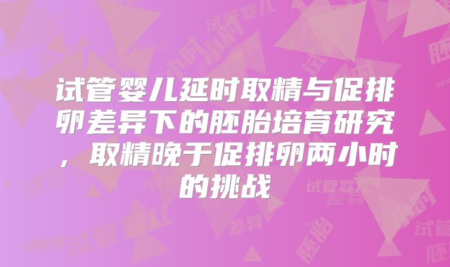 试管婴儿延时取精与促排卵差异下的胚胎培育研究,取精晚于促排卵两小时的挑战