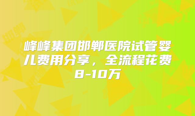峰峰集团邯郸医院试管婴儿费用分享，全流程花费8-10万