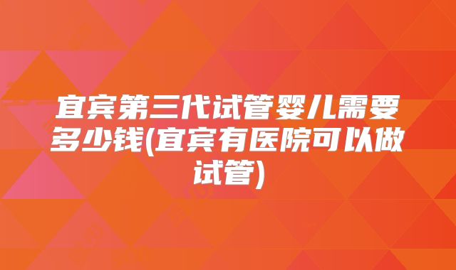 宜宾第三代试管婴儿需要多少钱(宜宾有医院可以做试管)