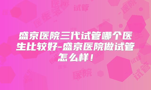 盛京医院三代试管哪个医生比较好-盛京医院做试管怎么样!