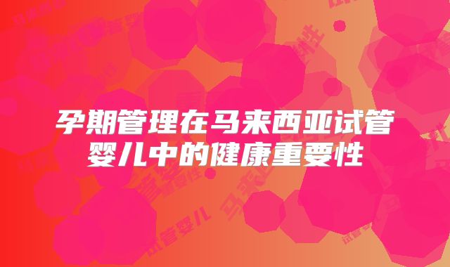 孕期管理在马来西亚试管婴儿中的健康重要性