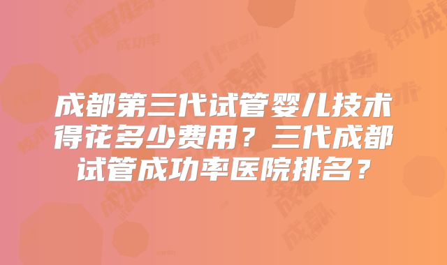 成都第三代试管婴儿技术得花多少费用？三代成都试管成功率医院排名？