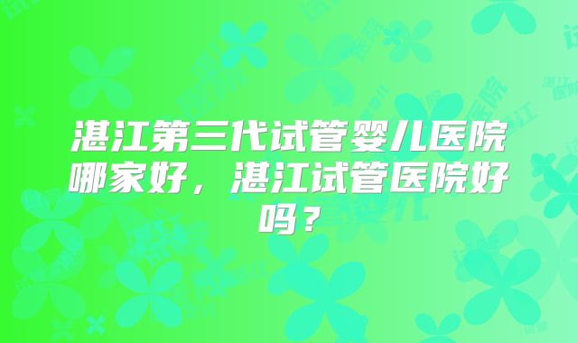 湛江第三代试管婴儿医院哪家好，湛江试管医院好吗？