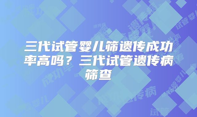 三代试管婴儿筛遗传成功率高吗？三代试管遗传病筛查