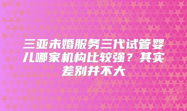 三亚未婚服务三代试管婴儿哪家机构比较强?其实差别并不大