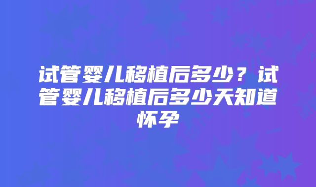 试管婴儿移植后多少？试管婴儿移植后多少天知道怀孕